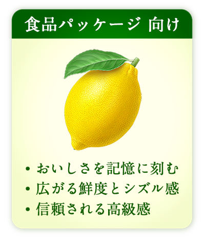食品パッケージ 向け
・おいしさを記憶に刻む
・広がる鮮度とシズル感
・信頼される高級感
