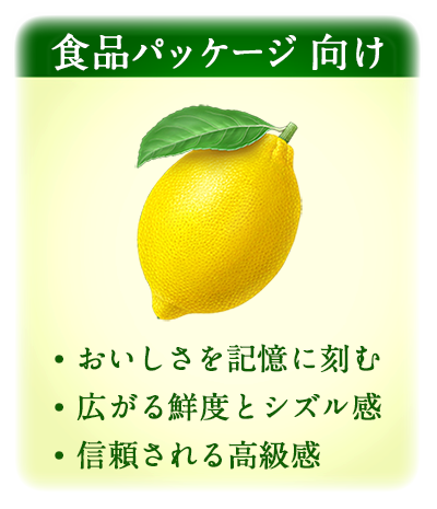食品パッケージ 向け
・おいしさを記憶に刻む
・広がる鮮度とシズル感
・信頼される高級感

